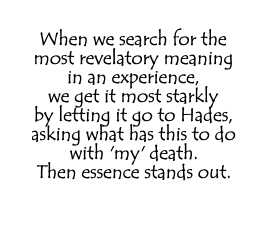 When we search for the most revelatory meaning in an experience, we get it most starkly by letting it go to Hades, asking what has this to do with 'my' death. Then essence stands out.